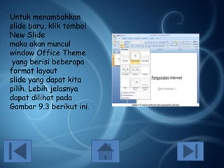Untuk menambahkan
slide baru, klik tombol
New Slide
maka akan muncul
window Office Theme
yang berisi beberapa
format layout
slide yang dapat kita
pilih. Lebih jelasnya
dapat dilihat pada
Gambar 9.3 berikut ini.

 