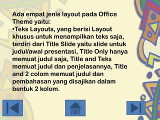 Ada empat jenis layout pada Office
Theme yaitu:
•Teks Layouts, yang berisi Layout
khusus untuk menampilkan teks saja,
terdiri dari Title Slide yaitu slide untuk
judul/awal presentasi, Title Only hanya
memuat judul saja, Title and Teks
memuat judul dan penjelasannya, Title
and 2 colom memuat judul dan
pembahasan yang disajikan dalam
bentuk 2 kolom.

 