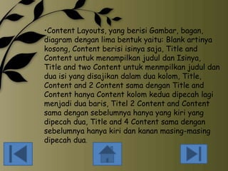 •Content Layouts, yang berisi Gambar, bagan,
diagram dengan lima bentuk yaitu: Blank artinya
kosong, Content berisi isinya saja, Title and
Content untuk menampilkan judul dan Isinya,
Title and two Content untuk menmpilkan judul dan
dua isi yang disajikan dalam dua kolom, Title,
Content and 2 Content sama dengan Title and
Content hanya Content kolom kedua dipecah lagi
menjadi dua baris, Titel 2 Content and Content
sama dengan sebelumnya hanya yang kiri yang
dipecah dua, Title and 4 Content sama dengan
sebelumnya hanya kiri dan kanan masing-masing
dipecah dua.

 