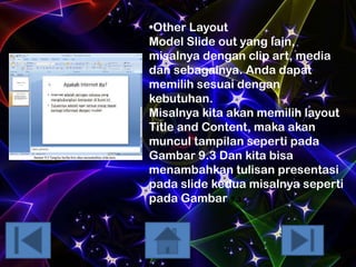 •Other Layout
Model Slide out yang lain,
misalnya dengan clip art, media
dan sebagainya. Anda dapat
memilih sesuai dengan
kebutuhan.
Misalnya kita akan memilih layout
Title and Content, maka akan
muncul tampilan seperti pada
Gambar 9.3 Dan kita bisa
menambahkan tulisan presentasi
pada slide kedua misalnya seperti
pada Gambar 9.3.

 