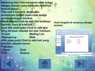 Sekarang mari kita membuat slide ketiga
dengan bentuk yang berbeda, misalnya
bentuk layout
Title and 2 Content. Kemudian
tambahkan tulisan pada slide ketiga
tersebut sebagai berikut.
•Pada bagian Click to add title ketikkan: Hasil langkah di samping sebagai
Sumber Daya di Internet
berikut:
•Lalu klik pada judul Click to add text
yang terletak sebelah kiri dan Tuliskan:
•E-mail
Mailing List
•Newsgroup
Web
•Klik pada judul Click to add text yang
terletak sebelah kanan.
•Tuliskan :
•Telnet
Chat
•FTP
Gopher

 