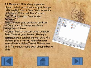 4.1 Membuat Slide dengan gambar,
clipart, tabel, grafik atau obyek lainnya
•Klik tombol Insert New Slide kemudian
pilih layout Title and Two Content.
Pada Title ketikkan “Arsitektur
Internet”.
Pada Content yang pertama ketikkan:
o Dapat menghubungkan seluruh
komputer di dunia
o Dapat berkomunikasi antar computer
Pada Content yang kedua, jika ingin
menambahkan gambar dengan cara klik
picture pada content, kemudian akan
muncul kotak dialog Insert Picture dan
pilih file gambar yang akan dimasukkan ke
silde

 