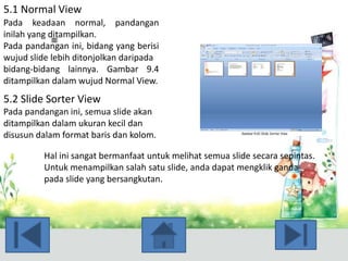 5.1 Normal View
Pada keadaan normal, pandangan
inilah yang ditampilkan.
Pada pandangan ini, bidang yang berisi
wujud slide lebih ditonjolkan daripada
bidang-bidang lainnya. Gambar 9.4
ditampilkan dalam wujud Normal View.

5.2 Slide Sorter View
Pada pandangan ini, semua slide akan
ditampilkan dalam ukuran kecil dan
disusun dalam format baris dan kolom.
Hal ini sangat bermanfaat untuk melihat semua slide secara sepintas.
Untuk menampilkan salah satu slide, anda dapat mengklik ganda
pada slide yang bersangkutan.

 
