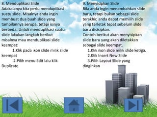 8. Menduplikasi Slide
Adakalanya kita perlu menduplikasi
suatu slide. Misalnya anda ingin
membuat dua buah slide yang
tampilannya serupa, tetapi isinya
berbeda. Untuk menduplikasi suatu
slide lakukan langkah berikut
misalnya mau menduplikasi slide
keempat:
1.Klik pada ikon slide milik slide
keempat
2.Pilih menu Edit lalu klik
Duplicate.

9. Menyisipkan Slide
Bila anda ingin menambahkan slide
baru, tetapi bukan sebagai slide
terakhir, anda dapat memilih slide
yang terletak tepat sebelum slide
baru disisipkan.
Contoh berikut akan menyisipkan
slide baru yang akan diletakkan
sebagai slide keempat.
1.Klik ikon slide milik slide ketiga.
2.Klik Insert New Slide
3.Pilih Layout Slide yang
dinginkan

 