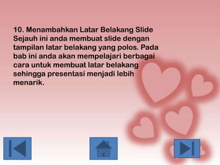 10. Menambahkan Latar Belakang Slide
Sejauh ini anda membuat slide dengan
tampilan latar belakang yang polos. Pada
bab ini anda akan mempelajari berbagai
cara untuk membuat latar belakang
sehingga presentasi menjadi lebih
menarik.

 