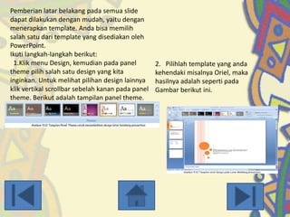 Pemberian latar belakang pada semua slide
dapat dilakukan dengan mudah, yaitu dengan
menerapkan template. Anda bisa memilih
salah satu dari template yang disediakan oleh
PowerPoint.
Ikuti langkah-langkah berikut:
1.Klik menu Design, kemudian pada panel
theme pilih salah satu design yang kita
inginkan. Untuk melihat pilihan design lainnya
klik vertikal scrollbar sebelah kanan pada panel
theme. Berikut adalah tampilan panel theme.

2. Pilihlah template yang anda
kehendaki misalnya Oriel, maka
hasilnya adalah seperti pada
Gambar berikut ini.

 