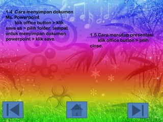 1.4 Cara menyimpan dokumen
Ms. Powerpoint
klik office button > klik
save as > pilih folder tempat
untuk menyimpan dokumen
powerpoint > klik save.

1.5 Cara menutup presentasi
klik office button > pilih
close.

 