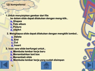 Uji kompetensi

1.Untuk menyisipkan gambar dari file
ke dalam slide dapat dilakukan dengan meng-klik..
a. Shapes
b. Foto album
c. Picture
d. clipArt
2. Menghapus slide dapat dilakukan dengan mengklik tombol..
a. Delete
b. End
c. Cut
d. Insert
3. Icon new slide berfungsi untuk..
a. Membuka lembar kerja baru
b. Menambahkan text box
c. Menambah slide
d. Membuka lembar kerja yang sudah disimpan

 