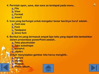 4. Perintah open, save, dan save as terdapat pada menu..
a. File
b. View
c. Format
d. Insert
5. Icon yang berfungsi untuk mengatur besar kecilnya huruf adalah..
a. Font size
b. Font
c. Taskpane
d. Grow font
6. Berikut ini yang termasuk empat tipe teks yang dapat kita tambahkan
dalam presentase powerPoint adalah..
a. Teks placeholder
b. Teks autoshape
c. wordArt
d. clipArt
7. Untuk menyisipkan gambar kita harus mengklik..
a. Picture
b. clipArt
c. Shapes
d. Photo album

 