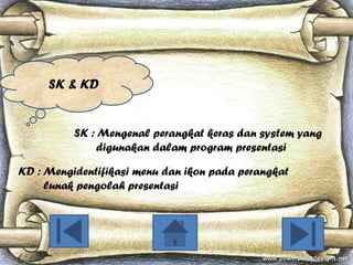 SK & KD

SK : Mengenal perangkat keras dan system yang
digunakan dalam program presentasi
KD : Mengidentifikasi menu dan ikon pada perangkat
lunak pengolah presentasi

 