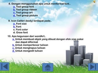 8. Dengan menggunakan apa untuk menformat font..
a. Tool group font
b. Tool group ribbon
c. Tool group art
d. Tool group picture
9. Icon Calibri (body) terdapat pada..
a. Font size
b. Font
c. Font color
d. Grow font
10. Apa kegunaan dari wordArt..
a. Untuk membuat objek yang dibuat dengan efek siap pakai
dan dapat diformat
b. Untuk memperbesar tulisan
c. Untuk menghapus tulisan
d. Untuk mengedit tulisan

 