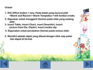 Uraian
1. Klik Office button > new. Pada kotak yang muncul pilih
>Blank and Recent > Blank Templates > klik tombol create.
2. Digunkan untuk mengganti themes pada slide yang sedang
aktif.
3. Insert Table, Insert Chart, insert SmartArt, Insert
picture from file, ClipArt, Insert media clip
4. Digunakan untuk perubahan themes pada semua slide.
5. WordArt adalah objek yang dibuat dengan efek siap pakai
dan dapat di format.

 
