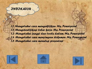 INDIKATOR

1.1 Mengetahui cara mengaktifkan Ms. Powerpoint
1.2 Mengidentifikasi lebar kerja Ms. Powerpoint
1.3 Mengetahui fungsi dan tools dalam Ms. Powerpoint
1.4 Mengetahui cara menyimpan dokumen Ms. Powerpoint
1.5 Mengetahui cara menutup presentasi

 