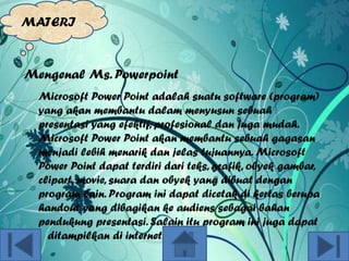 MATERI

Mengenal Ms. Powerpoint
Microsoft Power Point adalah suatu software (program)
yang akan membantu dalam menyusun sebuah
presentasi yang efektif, profesional dan juga mudah.
Microsoft Power Point akan membantu sebuah gagasan
menjadi lebih menarik dan jelas tujuannya. Microsoft
Power Point dapat terdiri dari teks, grafik, obyek gambar,
clipart, movie, suara dan obyek yang dibuat dengan
program lain. Program ini dapat dicetak di kertas berupa
handout yang dibagikan ke audiens sebagai bahan
pendukung presentasi. Salain itu program ini juga dapat
ditampilkan di internet.

 