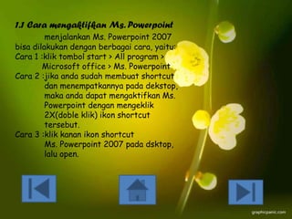 1.1 Cara mengaktifkan Ms. Powerpoint
menjalankan Ms. Powerpoint 2007
bisa dilakukan dengan berbagai cara, yaitu:
Cara 1 :klik tombol start > All program >
Microsoft office > Ms. Powerpoint
Cara 2 :jika anda sudah membuat shortcut
dan menempatkannya pada dekstop,
maka anda dapat mengaktifkan Ms.
Powerpoint dengan mengeklik
2X(doble klik) ikon shortcut
tersebut.
Cara 3 :klik kanan ikon shortcut
Ms. Powerpoint 2007 pada dsktop,
lalu open.

 