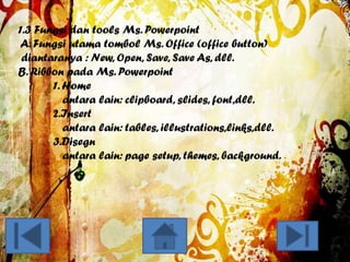 1.3 Fungsi dan tools Ms. Powerpoint
A. Fungsi utama tombol Ms. Office (office button)
diantaranya : New, Open, Save, Save As, dll.
B. Ribbon pada Ms. Powerpoint
1. Home
antara lain: clipboard, slides, font,dll.
2.Insert
antara lain: tables, illustrations,links,dll.
3.Disegn
antara lain: page setup, themes, background.

 
