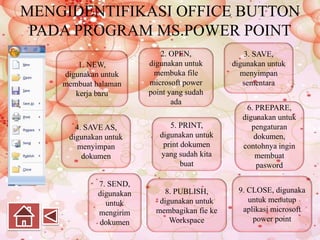 MENGIDENTIFIKASI OFFICE BUTTON
PADA PROGRAM MS.POWER POINT
1. NEW,
digunakan untuk
membuat halaman
kerja baru
2. OPEN,
digunakan untuk
membuka file
microsoft power
point yang sudah
ada
3. SAVE,
digunakan untuk
menyimpan
sementara
4. SAVE AS,
digunakan untuk
menyimpan
dokumen
5. PRINT,
digunakan untuk
print dokumen
yang sudah kita
buat
6. PREPARE,
digunakan untuk
pengaturan
dokumen,
contohnya ingin
membuat
pasword
7. SEND,
digunakan
untuk
mengirim
dokumen
8. PUBLISH,
digunakan untuk
membagikan fie ke
Workspace
9. CLOSE, digunaka
untuk menutup
aplikasi microsoft
power point
 