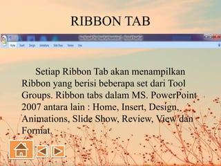 RIBBON TAB
Setiap Ribbon Tab akan menampilkan
Ribbon yang berisi beberapa set dari Tool
Groups. Ribbon tabs dalam MS. PowerPoint
2007 antara lain : Home, Insert, Design,
Animations, Slide Show, Review, View dan
Format.
 