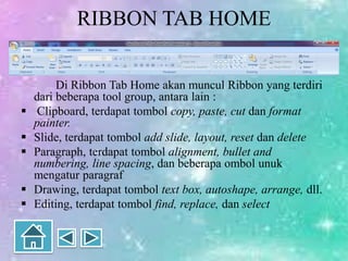 RIBBON TAB HOME
Di Ribbon Tab Home akan muncul Ribbon yang terdiri
dari beberapa tool group, antara lain :
 Clipboard, terdapat tombol copy, paste, cut dan format
painter.
 Slide, terdapat tombol add slide, layout, reset dan delete
 Paragraph, terdapat tombol alignment, bullet and
numbering, line spacing, dan beberapa ombol unuk
mengatur paragraf
 Drawing, terdapat tombol text box, autoshape, arrange, dll.
 Editing, terdapat tombol find, replace, dan select
 