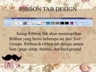 RIBBON TAB DESIGN
Setiap Ribbon Tab akan menampilkan
Ribbon yang berisi beberapa set dari Tool
Groups. Ribbon di ribbon tab design antara
lain : page setup, themes, dan background
 
