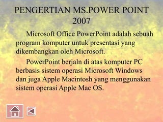 PENGERTIAN MS.POWER POINT
2007
Microsoft Office PowerPoint adalah sebuah
program komputer untuk presentasi yang
dikembangkan oleh Microsoft.
PowerPoint berjaln di atas komputer PC
berbasis sistem operasi Microsoft Windows
dan juga Apple Macintosh yang menggunakan
sistem operasi Apple Mac OS.
 