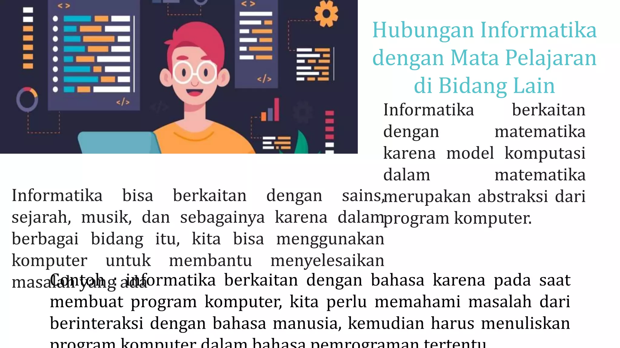 Hubungan Informatika
dengan Mata Pelajaran
di Bidang Lain
Informatika berkaitan
dengan matematika
karena model komputasi
dalam matematika
merupakan abstraksi dari
program komputer.
BIG DATA
Informatika bisa berkaitan dengan sains,
sejarah, musik, dan sebagainya karena dalam
berbagai bidang itu, kita bisa menggunakan
komputer untuk membantu menyelesaikan
masalah yang ada
Contoh : informatika berkaitan dengan bahasa karena pada saat
membuat program komputer, kita perlu memahami masalah dari
berinteraksi dengan bahasa manusia, kemudian harus menuliskan
 