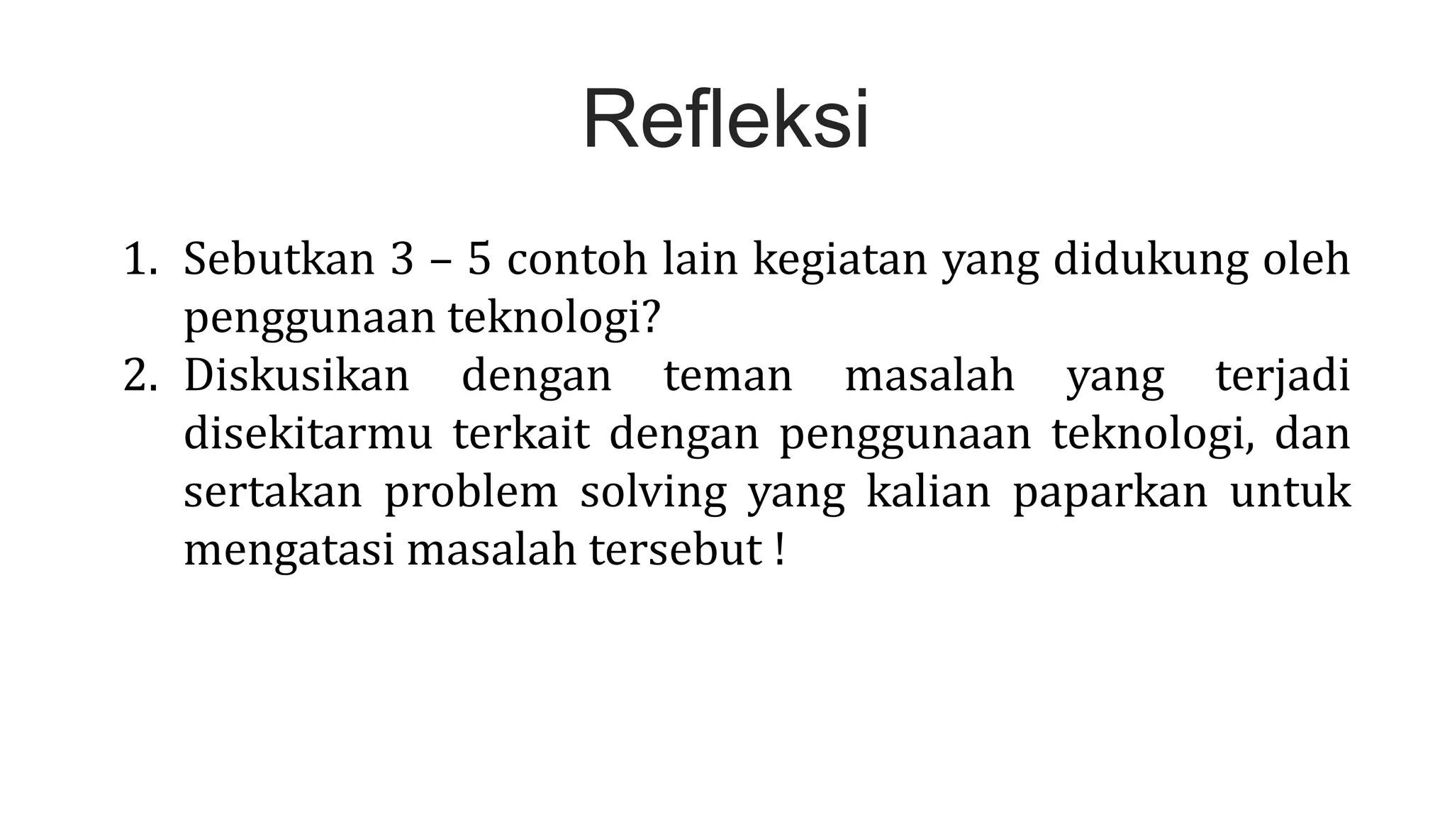 Refleksi
1. Sebutkan 3 – 5 contoh lain kegiatan yang didukung oleh
penggunaan teknologi?
2. Diskusikan dengan teman masalah yang terjadi
disekitarmu terkait dengan penggunaan teknologi, dan
sertakan problem solving yang kalian paparkan untuk
mengatasi masalah tersebut !
 