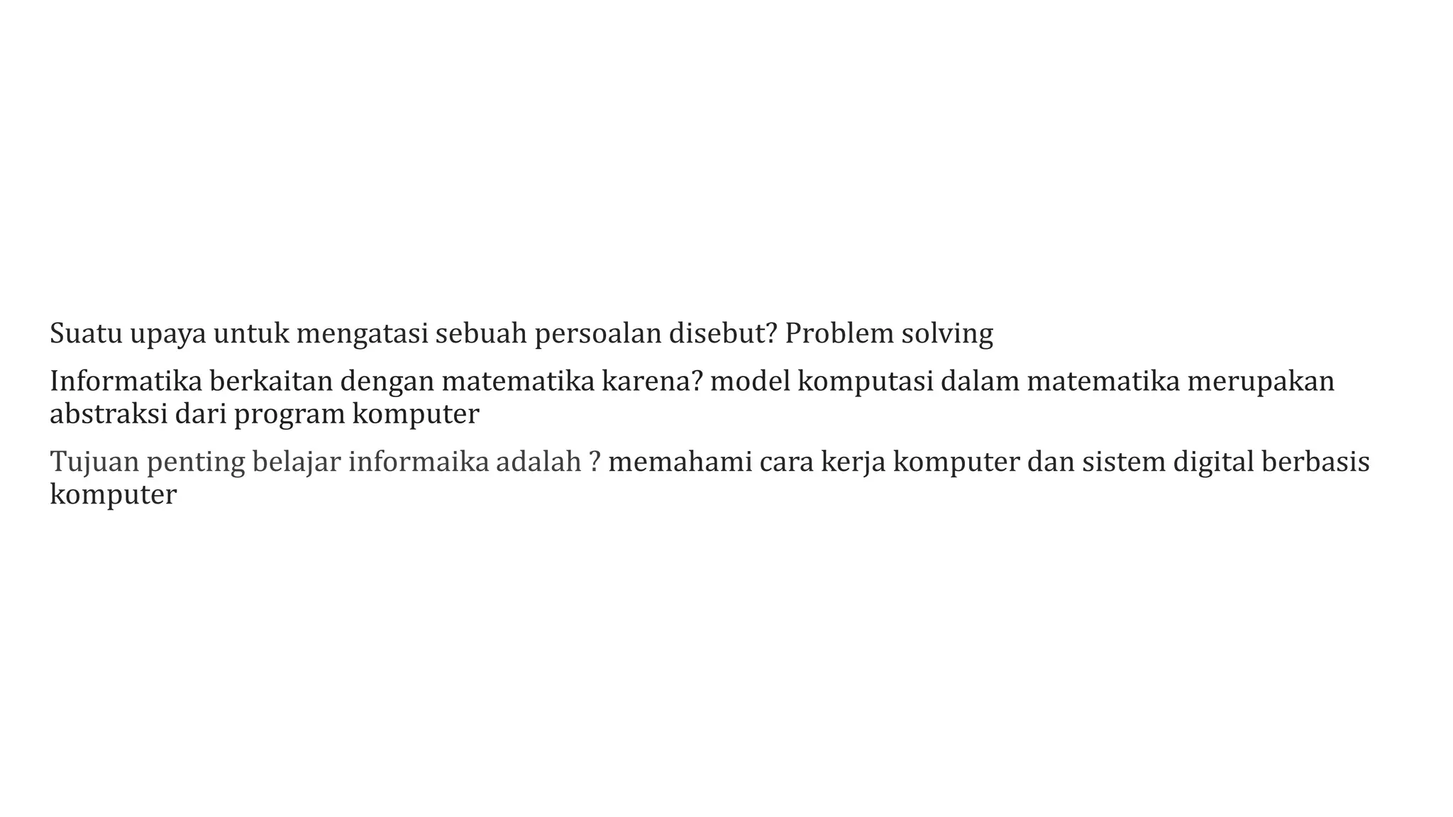 Suatu upaya untuk mengatasi sebuah persoalan disebut? Problem solving
Informatika berkaitan dengan matematika karena? model komputasi dalam matematika merupakan
abstraksi dari program komputer
Tujuan penting belajar informaika adalah ? memahami cara kerja komputer dan sistem digital berbasis
komputer
 