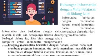 Hubungan Informatika
dengan Mata Pelajaran
di Bidang Lain
Informatika berkaitan
dengan matematika
karena model komputasi
dalam matematika
merupakan abstraksi dari
program komputer.
BIG DATA
Informatika bisa berkaitan dengan sains,
sejarah, musik, dan sebagainya karena dalam
berbagai bidang itu, kita bisa menggunakan
komputer untuk membantu menyelesaikan
masalah yang ada
Contoh : informatika berkaitan dengan bahasa karena pada saat
membuat program komputer, kita perlu memahami masalah dari
berinteraksi dengan bahasa manusia, kemudian harus menuliskan
 