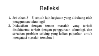 Refleksi
1. Sebutkan 3 – 5 contoh lain kegiatan yang didukung oleh
penggunaan teknologi?
2. Diskusikan dengan teman masalah yang terjadi
disekitarmu terkait dengan penggunaan teknologi, dan
sertakan problem solving yang kalian paparkan untuk
mengatasi masalah tersebut !
 