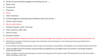 1) Berikut termasuk kedalam penggunaan teknologi, kecuali…….
a. Media sosial
b. Transportasi
c. E-learning
d. Morse
e. Video Conference
2) Contoh penggunaan teknologi dalam kehidupan sehari hari, kecuali…..
a. Televisi, radio, internet
b. Morse, satelit, televisi
c. Jaringan komputer, satelit, e-learning
d. Video conference, DVD, radio
e. DVD, PC, senter
3) Komputasi adalah……
a. ilmu yang berkaitan dengan pemodelan matematika dan penggunaan komputer untuk menyelesaikan masalah-masalah sains
b. bidang ilmu mengenai studi, perancangan, dan pembuatan sistem komputasi, serta prinsip-prinsip yang menjadi dasar
perancangan tersebut
c. Semua bentuk teknologi yang dipakai unuk mengirim,menyimpan, menciptakan, membagikan, atau mempertukarkan informasi
d. suatu kerangka dan proses berpikir yang mencakup perangkat keras, perangkat lunak, dan menalar (reasoning) mengenai
sistem dan persoalan
e. Belajar mengenai sejarah perkembangan, peranan, dan dampak positif maupun negatif Teknologi Informasi dan Komunikasi
dalam kehidupan sehari hari
 