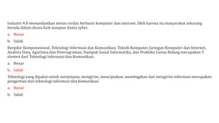 Industri 4.0 memanfaatkan mesin cerdas berbasis komputer dan internet. Oleh karena itu masyarakat sekarang
berada dalam dunia fisik maupun dunia syber.
a. Benar
b. Salah
Berpikir Komputasional, Teknologi Informasi dan Komunikasi, Teknik Komputer, Jaringan Komputer dan Internet,
Analisis Data, Agoritma dan Pemrograman, Dampak Sosial Informatika, dan Praktika Lintas Bidang merupakan 5
elemen dari Teknologi Informasi dan Komunikasi.
a. Benar
b. Salah
Teknologi yang dipakai untuk menympan, mengirim, menciptakan, membagikan dan mengirim informasi merupakan
pengertian dari teknologi informasi dan komunikasi
a. Benar
b. Salah
 