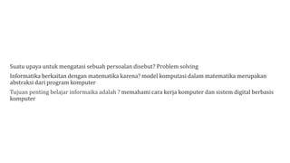 Suatu upaya untuk mengatasi sebuah persoalan disebut? Problem solving
Informatika berkaitan dengan matematika karena? model komputasi dalam matematika merupakan
abstraksi dari program komputer
Tujuan penting belajar informaika adalah ? memahami cara kerja komputer dan sistem digital berbasis
komputer
 