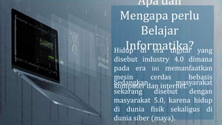 Hidup di era digital yang
disebut industry 4.0 dimana
pada era ini memanfaatkan
mesin cerdas bebasis
komputer dan internet.
Sedangkan masyarakat
sekarang disebut dengan
masyarakat 5.0, karena hidup
di dunia fisik sekaligus di
dunia siber (maya).
Apa dan
Mengapa perlu
Belajar
Informatika?
 