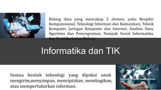 Semua bentuk teknologi yang dipakai unuk
mengirim,menyimpan, menciptakan, membagikan,
atau mempertukarkan informasi.
Bidang ilmu yang mencakup 5 elemen, yaitu Berpikir
Komputasional, Teknologi Informasi dan Komunikasi, Teknik
Komputer, Jaringan Komputer dan Internet, Analisis Data,
Agoritma dan Pemrograman, Dampak Sosial Informatika,
dan Praktika Lintas Bidang.
Informatika dan TIK
 