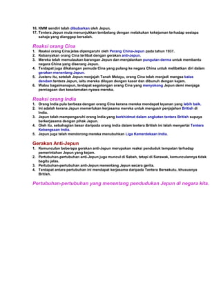 16. KMM sendiri telah dibubarkan oleh Jepun.
17. Tentera Jepun mula menunjukkan tembelang dengan melakukan kekejaman terhadap sesiapa
    sahaja yang dianggap bersalah.

Reaksi orang Cina
1. Reaksi orang Cina jelas dipengaruhi oleh Perang China-Jepun pada tahun 1937.
2. Kebanyakan orang Cina terlibat dengan gerakan anti-Jepun.
3. Mereka telah memulaukan barangan Jepun dan menjalankan pungutan derma untuk membantu
   negara China yang diserang Jepun.
4. Terdapat juga dikalangan pemuda Cina yang pulang ke negara China untuk melibatkan diri dalam
   gerakan menentang Jepun.
5. Justeru itu, setelah Jepun menjajah Tanah Melayu, orang Cina telah menjadi mangsa balas
   dendam tentera Jepun, iaitu mereka dilayan dengan kasar dan dibunuh dengan kejam.
6. Walau bagaimanapun, terdapat segolongan orang Cina yang menyokong Jepun demi menjaga
   perniagaan dan keselamatan nyawa mereka.

Reaksi orang India
1. Orang India pula berbeza dengan orang Cina kerana mereka mendapat layanan yang lebih baik.
2. Ini adalah kerana Jepun memerlukan kerjasama mereka untuk mengusir penjajahan British di
   India.
3. Jepun telah mempengaruhi orang India yang berkhidmat dalam angkatan tentera British supaya
   berkerjasama dengan pihak Jepun.
4. Oleh itu, sebahagian besar daripada orang India dalam tentera British ini telah menyertai Tentera
   Kebangsaan India.
5. Jepun juga telah mendorong mereka menubuhkan Liga Kemerdekaan India.

Gerakan Anti-Jepun
1. Kemunculan beberapa gerakan anti-Jepun merupakan reaksi penduduk tempatan terhadap
   pemerintahan Jepun yang kejam.
2. Pertubuhan-pertubuhan anti-Jepun juga muncul di Sabah, tetapi di Sarawak, kemunculannya tidak
   begitu jelas.
3. Pertubuhan-pertubuhan anti-Jepun menentang Jepun secara gerila.
4. Terdapat antara pertubuhan ini mendapat kerjasama daripada Tentera Bersekutu, khususnya
   British.

Pertubuhan-pertubuhan yang menentang pendudukan Jepun di negara kita.
 