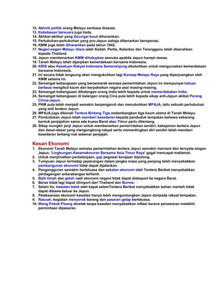 12. Aktiviti politik orang Melayu sentiasa diawasi.
13. Kebebasan bersuara juga tiada.
14. Akhbar-akhbar yang dicurigai turut diharamkan.
15. Pertubuhan-pertubuhan yang pro-Jepun sahaja dibenarkan beroperasi.
16. KMM juga telah diharamkan pada tahun 1942.
17. Negeri-negeri Melayu Utara ialah Kedah, Perlis, Kelantan dan Terengganu telah diserahkan
    kepada Thailand.
18. Jepun membenarkan KMM dihidupkan semuka apabila Jepun hampir tewas.
19. Tanah Melayu telah dijanjikan kemerdekaan bersama Indonesia.
20. KRIS atau Kesatuan Rakyat Indonesia Semenanjung ditubuhkan untuk menguruskan kemerdekaan
    bersama Indonesia.
21. Ini secara tidak langsung akan mengukuhkan lagi Konsep Melayu Raya yang diperjuangkan oleh
    KMM selama ini.
22. Semangat kebangsaan yang bersemarak semasa pemerintahan Jepun ini mempunyai haluan
    berbeza mengikut kaum dan berpaksikan negara asal masing-masing.
23. Semangat kebangsaan dikalangan orang India lebih kepada untuk memerdekakan India.
24. Semangat kebangsaan di kalangan orang Cina pula lebih kepada sikap anti-Jepun akibat Perang
    China-Jepun.
25. PKM pula telah menjadi semakin berpengaruh dan menubuhkan MPAJA, iaitu sebuah pertubuhan
    yang anti tentera Jepun.
26. MPAJA juga dikenali Tentera Bintang Tiga melambangkan tiga kaum utama di Tanah Melayu.
27. Pendudukan Jepun telah memberi kesedaran kepada penduduk tempatan bahawa sebarang
    bentuk penjajahan sama ada kuasa Barat atau Timur perlu ditentang.
28. Sikap mungkir janji Jepun untuk membenarkan pemerintahan sendiri, kekejaman tentera Jepun
    dan dasar-dasar yang mengongkong rakyat serta mementingkan diri sendiri telah memberi
    kesedaran tentang niat sebenar penjajah.

Kesan Ekonomi
1. Ekonomi Tanah Melayu semasa pemerintahan tentera Jepun semakin merosot dan ternyata slogan
    Jepun, 'Lingkungan Kesemakmuran Bersama Asia Timur Raya' gagal mencapai matlamat.
2. Untuk menjimatkan perbelanjaan, gaji pegawai kerajaan dipotong.
3. Tumpuan Jepun terhadap peperangan dalam jangka masa yang panjang telah menyebabkan
    pembangunan ekonomi tidak dapat dijalankan.
4. Pengangguran semakin berleluasa dan sekatan ekonomi oleh Tentera Berikat menyebabkan
    perdagangan antarabangsa terhenti.
5. Bijih timah dan getah nadi ekonomi negara tidak dapat dieksport ke negara Barat.
6. Beras tidak lagi dapat diimport dari Thailand dan Burma.
7. Selain itu, kawalan ketat oleh kapal selamTentera Berikat menyebabkan bahan mentah tidak
    dapat dibawa keluar ke Jepun.
8. Pelaksanaan ekonomi kawalan hanya lebih menguntungkan Jepun daripada rakyat tempatan.
9. Rasuah, kegiatan menyorok barang dan pasaran gelap berleluasa.
10. Wang Pokok Pisang dicetak tanpa kawalan menyebabkan inflasi kerana penawaran melebihi
    permintaan dipasaran.
 