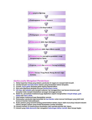 Usaha-usaha Mengatasi Penderitaan
1.  Akibat keperitan hidup yang dialami, penduduk di negara ini menjadi lebih kreatif.
2.  mereka banyak mencipta bahan baharu yang berasaskan bahan tempatan.
3.  Contoh, kasut getah daripada getah keping diperkenalkan.
4.  Kain pula diperbuat daripada tenunan benang daun nanas.
5.  Ubi kayu dan keledek pula menjadi makanan ruji menggantikan nasi kerana tanaman padi
    tempatan tidak menjadi disebabkan serangan serangga perosak.
6. Selain itu, perusahaan tradisional juga dijalankan seperti menghasilkan minyak kelapa, gula
    kelapa dan daun rokok.
7. Ubat-ubatan tradisional juga dipergiatkan semula.
8. Kebanyakan penduduk juga berpindah ke luar bandar untuk mencari kehidupan yang lebih baik
    kerana di bandar tiada pekerjaan.
9. Suatu perkara yang menarik tentang pemerintahan tentera Jepun ialah munculnya industri-industri
    baharu dengan ciptaan yang kreatif berasaskan sumber tempatan.
10. Industri-industri ini kesemuanya diusahakan oleh syarikat-syarikat dari Jepun.
11. Industri yang tidak ekonomik dan mengalami kekurangan bahan mentah akan lenyap begitu
 