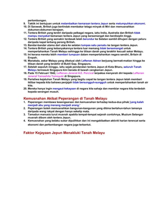 perlombongan.
9. Taktik ini bertujuan umtuk melambatkan kemaraan tentera Jepun serta melumpuhkan ekonomi.
10. Di Sarawak, British juga bertindak membakar telaga minyak di Miri dan memusnahkan
    dokumen-dokumen kerajaan.
11. Tentera British yang terdiri daripada pelbagai negara, iaitu India, Australia dan British tidak
    mampu menyekat kemaraan tentera Jepun yang bersemangat dan berdisiplin tinggi.
12. Tentera British yang semakin terdesak telah berundur ke Selatan sambil dihujani dengan peluru
    daripada kapal terbang perang British.
13. Bandar-bandar utama dari utara ke selatan tumpas satu persatu ke tangan tentera Jepun.
14. Tentera British yang kebanyakannya tentara luar memang tidak bersemangat untuk
    mempertahankan Tanah Melayu sehingga ke titisan darah yang terakhir kecuali askar Melayu.
15. Ini kerana mereka lebih memberi tumpuan dalam mempertahankan negara sendiri, Britain di
    Eropah.
16. Manakala, askar Melayu yang diketuai oleh Leftenan Adnan berjuang bermati-matian hingga ke
    titisan darah yang terakhir di Bukit Gap, Singapura.
17. Setelah sepuluh minggu, iaitu sejak pendaratan tentera Jepun di Kota Bharu, seluruh Tanah
    Melayu termasuk Singapura kini berada di bawah cengkaman Jepun.
18. Pada 15 Februari 1942, Leftenan Jeneral A.E. Percival terpaksa menyerah diri kepada Leftenan
    Jeneral Yamashita Tomoyuki di Singapura.
19. Peristiwa kejatuhan Tanah Melayu yang begitu cepat ke tangan tentera Jepun telah memberi
    iktibar kepada kita bahawa penjajah tidak bersungguh-sungguh untuk mempertahankan tanah air
    kita.
20. Mereka hanya ingin mengaut kekayaan di negara kita sahaja dan membiar negara kita terdedah
    kepada serangan musuh.

Kemusnahan Akibat Peperangan di Tanah Melayu
1. Peperangan membawa kesengsaraan dan kemusnahan terhadap kedua-dua pihak,'yang kalah
   menjadi abu yang menang menjadi arang.'
2. Peperangan boleh memusnahkan bangunan-bangunan yang dibina bertahun-tahun lamanya
   daripada wang rakyat dengan hanya sekelip mata.
3. Tamadun manusia turut musnah apabila tempat-tempat sejarah contohnya, Muzium Selangor
   musnah dibom oleh tentera Jepun.
4. Kemusnahan yang belaku sukar dipulihkan dan ini mengakibatkan aktiviti harian terencat serta
   ekonomi dan perkembangan negara juga terbantut.


Faktor Kejayaan Jepun Menakluki Tanah Melayu
 