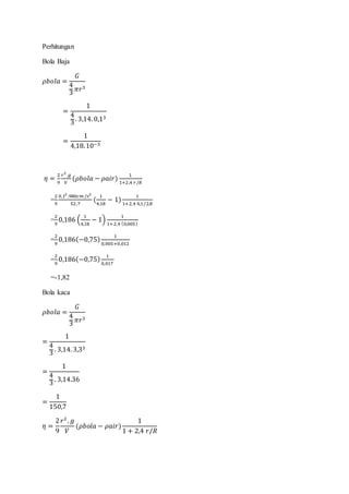Perhitungan
Bola Baja
𝜌𝑏𝑜𝑙𝑎 =
𝐺
4
3
𝜋𝑟3
=
1
4
3
. 3,14. 0,13
=
1
4,18.10−3
𝜂 =
2
9
𝑟2
.𝑔
𝑉
(𝜌𝑏𝑜𝑙𝑎 − 𝜌𝑎𝑖𝑟)
1
1+2,4 𝑟/𝑅
=
2
9
0,12
.980𝑐𝑚 /𝑠2
52,7
(
1
4,18
− 1)
1
1+2,4 0,1/2,8
=
2
9
0,186 (
1
4,18
− 1)
1
1+2,4 (0,005)
=
2
9
0,186(−0,75)
1
0,005+0,012
=
2
9
0,186(−0,75)
1
0,017
=-1,82
Bola kaca
𝜌𝑏𝑜𝑙𝑎 =
𝐺
4
3
𝜋𝑟3
=
1
4
3
. 3,14. 3,33
=
1
4
3 . 3,14.36
=
1
150,7
𝜂 =
2
9
𝑟2
. 𝑔
𝑉
(𝜌𝑏𝑜𝑙𝑎 − 𝜌𝑎𝑖𝑟)
1
1 + 2,4 𝑟/𝑅
 