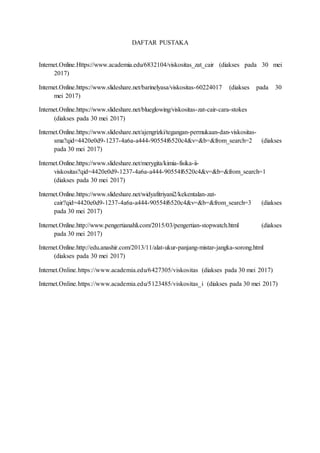 DAFTAR PUSTAKA
Internet.Online.Https://www.academia.edu/6832104/viskositas_zat_cair (diakses pada 30 mei
2017)
Internet.Online./barinelyasa/viskositas-60224017 (diakses pada 30
mei 2017)
Internet.Online./blueglowing/viskositas-zat-cair-cara-stokes
(diakses pada 30 mei 2017)
Internet.Online./ajengrizki/tegangan-permukaan-dan-viskositas-
sma?qid=4420e0d9-1237-4a6a-a444-90554f6520c4&v=&b=&from_search=2 (diakses
pada 30 mei 2017)
Internet.Online./merygita/kimia-fisika-ii-
viskositas?qid=4420e0d9-1237-4a6a-a444-90554f6520c4&v=&b=&from_search=1
(diakses pada 30 mei 2017)
Internet.Online./widyafitriyani2/kekentalan-zat-
cair?qid=4420e0d9-1237-4a6a-a444-90554f6520c4&v=&b=&from_search=3 (diakses
pada 30 mei 2017)
Internet.Online.http://www.pengertianahli.com/2015/03/pengertian-stopwatch.html (diakses
pada 30 mei 2017)
Internet.Online.http://edu.anashir.com/2013/11/alat-ukur-panjang-mistar-jangka-sorong.html
(diakses pada 30 mei 2017)
Internet.Online.https://www.academia.edu/6427305/viskositas (diakses pada 30 mei 2017)
Internet.Online.https://www.academia.edu/5123485/viskositas_i (diakses pada 30 mei 2017)
 