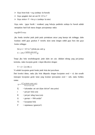  Gaya berat bola = m.g (arahnya ke bawah)
 Gaya apugdari dari zat cair B= 4/3 π r3
 Gaya stokes= F = 6π ƞ r.v (arahnya ke atas)
Gaya netto (gaya bersih / resultane) yang bekerja padabola arahnya ke bawah adalah
merupakan hasil kali massa dengan percepatanya maka:
m.g-(B+F)=m.a
jika benda tersebut jatuh jatuh pada permukaan zatcar yang luasnya tak terhingga, dalm
keadaan stabil gaya gesekan F tersebu akan sama dengan selisih gaya bera dan gaya
keatas sehingga:
6π ƞ r.v = 4/3 π r3 (ρbola-ρza cair) g
V = 2/9 r2 ( 𝜌𝑏𝑜𝑙𝑎−𝜌𝑧𝑎 𝑐𝑎𝑖𝑟)
𝜂
𝑔
Tetapi jika bola tersebubergerak jatuh dalm zat cair, didalam tabung yang jari-jarinya
teretentu, maka kecepata gerak v dapat dikoreksi dengan:
V = (1+ 2,4 r/R) vi
Vi adalah kecepatan gerak benda jatuh bola dari percobaan.
Dari koreksi diatas, maka jika bola dilepaska dengan kecepatan awal = ol, dan sesudh
mencapai kecepatan gerak turun yang konstan (percepatan awal = nol), maka berlaku
rumus:
𝜂 =
2𝑟2
.𝑔 (𝜌𝑏𝑜𝑙𝑎−𝜌𝑧𝑎𝑡 𝑐𝑎𝑖𝑟)
9 𝑣𝑖 (1+2,4 𝑟/𝑅)
Ƞ = kekentalan zat cair (dyne det/cm2 atau poise)
r = jari-jari bola (cm)
R = jari-jari tabug kaca (cm)
G = graviasi = 980 cm/det2
Vi = kecepatan bola
Ρ = rapatmassa (gram/cm3)
 