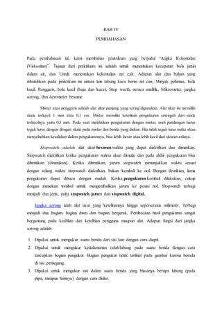 BAB IV
PEMBAHASAN
Pada pembahasan ini, kami membahas praktikum yang berjudul ”Angka Kekentalan
(Viskositas)”. Tujuan dari praktikum ini adalah untuk menentukan kecepatan bola jatuh
dalam air, dan Untuk menentukan kekentalan zat cair. Adapun alat dan bahan yang
dibutuhkan pada praktikum ini antara lain tabung kaca berisi zat cair, Minyak pelumas, bola
kecil, Penggaris, bola kecil (baja dan kaca), Stop wacth, neraca analitik, Mikrometer, jangka
sorong, dan Aerometer beaume.
Mistar atau penggaris adalah alat ukur panjang yang sering digunakan. Alat ukur ini memiliki
skala terkecil 1 mm atau 0,1 cm. Mistar memiliki ketelitian pengukuran setengah dari skala
terkecilnya yaitu 0,5 mm. Pada saat melakukan pengukuran dengan mistar, arah pandangan harus
tegak lurus dengan dengan skala pada mistar dan benda yang diukur. Jika tidak tegak lurus maka akan
menyebabkan kesalahan dalam pengukurannya, bisa lebih besar atau lebih kecil dari ukuran aslinya.
Stopwatch adalah alat ukur besaran waktu yang dapat diaktifkan dan dimatikan.
Stopwatch diaktifkan ketika pengukuran waktu akan dimulai dan pada akhir pengukuran bisa
dihentikan (dimatikan). Ketika dihentikan, jarum stopwatch menunjukkan waktu sesuai
dengan selang waktu stopwatch diaktifkan, bukan kembali ke nol. Dengan demikian, lama
pengukuran dapat dibaca dengan mudah. Ketika pengukuran kembali dilakukan, cukup
dengan menekan tombol untuk mengembalikan jarum ke posisi nol. Stopwatch terbagi
menjadi dua jenis, yaitu stopwatch jarum dan stopwatch digital.
Jangka sorong ialah alat ukur yang ketelitiannya hingga seperseratus milimeter. Terbagi
menjadi dua bagian, bagian diam dan bagian bergerak. Pembacaan hasil pengukuran sangat
bergantung pada keahlian dan ketelitian pengguna maupun alat. Adapun fungsi dari jangka
sorong adalah
1. Dipakai untuk mengukur suatu benda dari sisi luar dengan cara diapit.
2. Dipakai untuk mengukur kedalamanan celah/lubang pada suatu benda dengan cara
tancapkan bagian pengukur. Bagian pengukur tidak terlihat pada gambar karena berada
di sisi pemegang.
3. Dipakai untuk mengukur sisi dalam suatu benda yang biasanya berupa lubang (pada
pipa, maupun lainnya) dengan cara diulur.
 