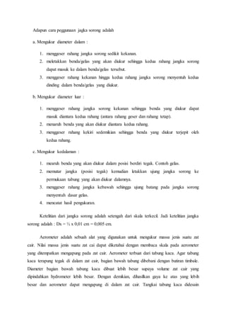 Adapun cara peggunaan jagka sorong adalah
a. Mengukur diameter dalam :
1. menggeser rahang jangka sorong sedikit kekanan.
2. meletakkan benda/gelas yang akan diukur sehingga kedua rahang jangka sorong
dapat masuk ke dalam benda/gelas tersebut.
3. menggeser rahang kekanan hingga kedua rahang jangka sorong menyentuh kedua
dinding dalam benda/gelas yang diukur.
b. Mengukur diameter luar :
1. menggeser rahang jangka sorong kekanan sehingga benda yang diukur dapat
masuk diantara kedua rahang (antara rahang geser dan rahang tetap).
2. menaruh benda yang akan diukur diantara kedua rahang.
3. menggeser rahang kekiri sedemikian sehingga benda yang diukur terjepit oleh
kedua rahang.
c. Mengukur kedalaman :
1. mearuh benda yang akan diukur dalam posisi berdiri tegak. Contoh gelas.
2. memutar jangka (posisi tegak) kemudian letakkan ujung jangka sorong ke
permukaan tabung yang akan diukur dalamnya.
3. menggeser rahang jangka kebawah sehingga ujung batang pada jangka sorong
menyentuh dasar gelas.
4. mencatat hasil pengukuran.
Ketelitian dari jangka sorong adalah setengah dari skala terkecil. Jadi ketelitian jangka
sorong adalah : Dx = ½ x 0,01 cm = 0,005 cm.
Aerometer adalah sebuah alat yang digunakan untuk mengukur massa jenis suatu zat
cair. Nilai massa jenis suatu zat cai dapat diketahui dengan membaca skala pada aerometer
yang ditempatkan mengapung pada zat cair. Aerometer terbuat dari tabung kaca. Agar tabung
kaca terapung tegak di dalam zat cair, bagian bawah tabung dibebani dengan butiran timbale.
Diameter bagian bawah tabung kaca dibuat lebih besar supaya volume zat cair yang
dipindahkan hydrometer lebih besar. Dengan demikian, dihasilkan gaya ke atas yang lebih
besar dan aerometer dapat mengapung di dalam zat cair. Tangkai tabung kaca didesain
 