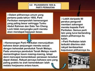 5.0 PILIHANRAYA 1955 &
                            PARTI PERIKATAN


   Dalam pilihanraya umum yang
   pertama pada tahun 1955, Parti                Lebih daripada 80
   Perikatan memperoleh kemenangan               peratus pengundi
   yang paling besar sehingga Tunku              memberi sokongan
   Abdul Rahman dan Dato Tan Cheng               mereka kepada Parti
   Lock tidak menyangka parti mereka             Perikatan. Semua parti
   akan mendapat kejayaan besar.                 lain yang turut bertanding
                                                 dalam pilihanraya itu
                                                 kalah.
                                                 Parti Perikatan telah
Kemenangan Parti Perikatan menunjukkan
                                                 terbukti diterima oleh
bahawa dasar perjuangan mereka sesuai
                                                 rakyat berdasarkan
dengan kehendak penduduk Tanah Melayu.
                                                 keputusan pilihanraya itu.
Pada umumnya penduduk Tanah Melayu masih
mementingkan kaum masing-masing, tetapi
demi mencapai kemerdekaan perasaan tersebut
dapat diatasi. Rakyat percaya bahawa cara yang
paling praktis ke arah kemerdekaan ialah
melalui kerjasama antara kaum.
 