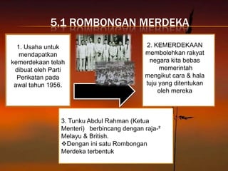 5.1 ROMBONGAN MERDEKA

  1. Usaha untuk                           2. KEMERDEKAAN
   mendapatkan                             membolehkan rakyat
kemerdekaan telah                           negara kita bebas
 dibuat oleh Parti                              memerintah
  Perikatan pada                           mengikut cara & hala
 awal tahun 1956.                          tuju yang ditentukan
                                               oleh mereka



                3. Tunku Abdul Rahman (Ketua
                Menteri) berbincang dengan raja-²
                Melayu & British.
                Dengan ini satu Rombongan
                Merdeka terbentuk
 