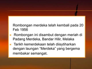 Rombongan merdeka telah kembali pada 20
    Feb 1956
   Rombongan ini disambut dengan meriah di
    Padang Merdeka, Bandar Hilir, Melaka
   Tarikh kemerdekaan telah diisytiharkan
    dengan laungan “Merdeka” yang bergema
    membakar semangat.
 