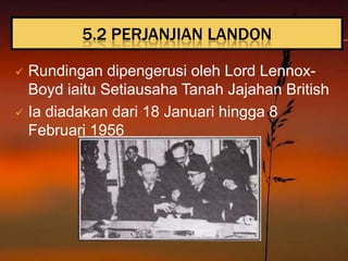 5.2 PERJANJIAN LANDON

 Rundingan dipengerusi oleh Lord Lennox-
  Boyd iaitu Setiausaha Tanah Jajahan British
 Ia diadakan dari 18 Januari hingga 8
  Februari 1956
 
