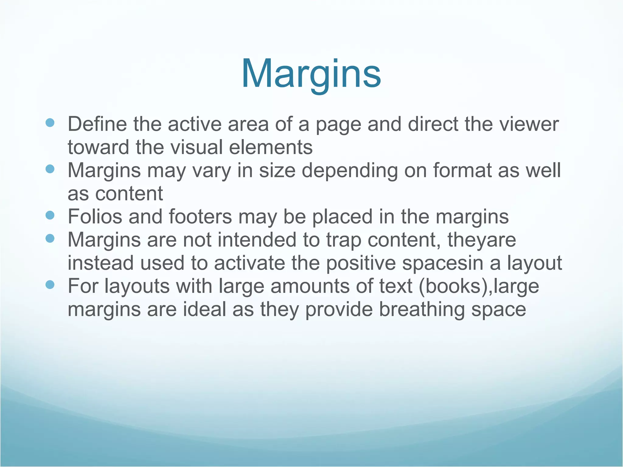 Margins Define the active area of a page and direct the viewer toward the visual elements Margins may vary in size depending on format as well as content Folios and footers may be placed in the margins Margins are not intended to trap content, theyare instead used to activate the positive spacesin a layout For layouts with large amounts of text (books),large margins are ideal as they provide breathing space 