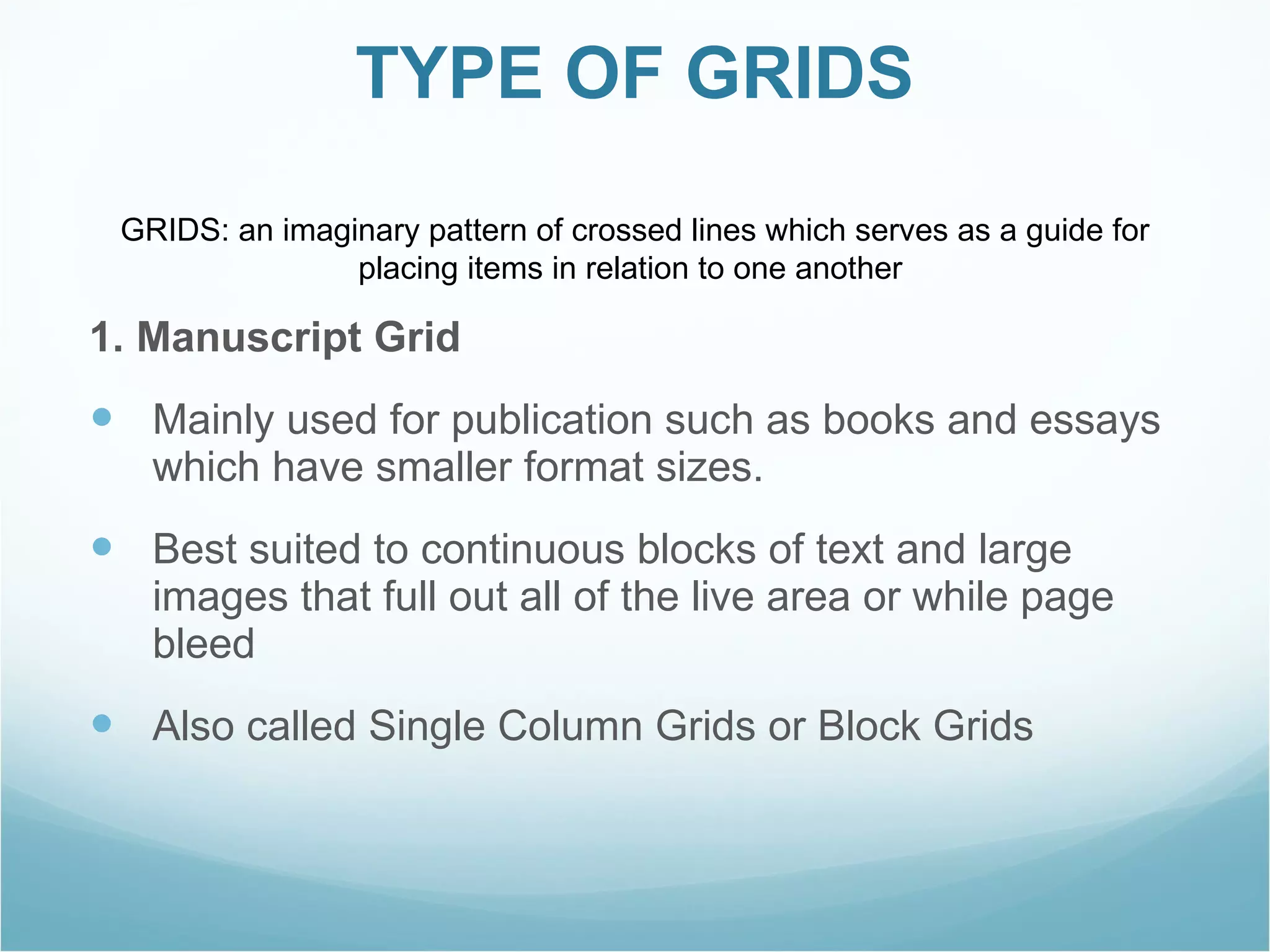 TYPE OF GRIDS 1. Manuscript Grid Mainly used for publication such as books and essays which have smaller format sizes. Best suited to continuous blocks of text and large images that full out all of the live area or while page bleed Also called Single Column Grids or Block Grids  GRIDS: an imaginary pattern of crossed lines which serves as a guide for placing items in relation to one another   